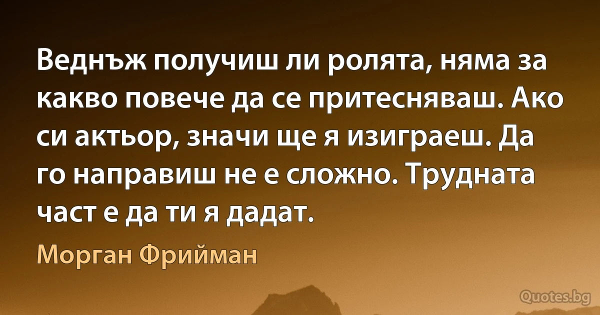 Веднъж получиш ли ролята, няма за какво повече да се притесняваш. Ако си актьор, значи ще я изиграеш. Да го направиш не е сложно. Трудната част е да ти я дадат. (Морган Фрийман)