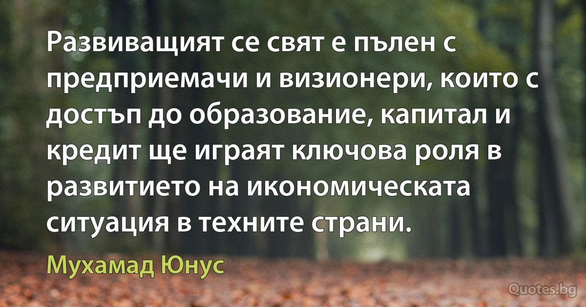 Развиващият се свят е пълен с предприемачи и визионери, които с достъп до образование, капитал и кредит ще играят ключова роля в развитието на икономическата ситуация в техните страни. (Мухамад Юнус)