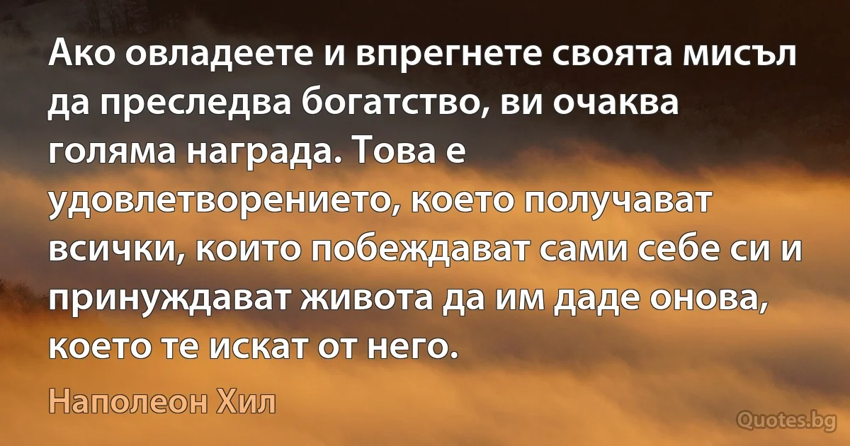 Ако овладеете и впрегнете своята мисъл да преследва богатство, ви очаква голяма награда. Това е удовлетворението, което получават всички, които побеждават сами себе си и принуждават живота да им даде онова, което те искат от него. (Наполеон Хил)