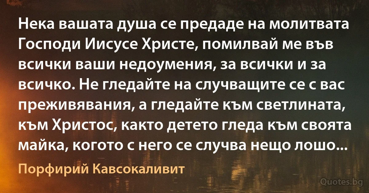 Нека вашата душа се предаде на молитвата Господи Иисусе Христе, помилвай ме във всички ваши недоумения, за всички и за всичко. Не гледайте на случващите се с вас преживявания, а гледайте към светлината, към Христос, както детето гледа към своята майка, когото с него се случва нещо лошо... (Порфирий Кавсокаливит)