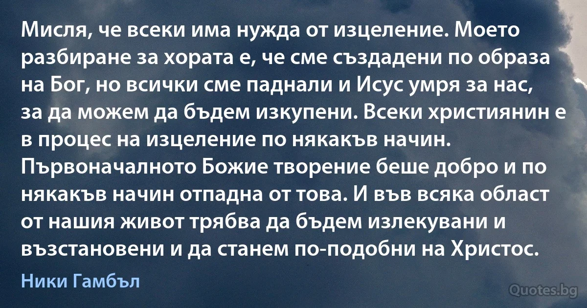 Мисля, че всеки има нужда от изцеление. Моето разбиране за хората е, че сме създадени по образа на Бог, но всички сме паднали и Исус умря за нас, за да можем да бъдем изкупени. Всеки християнин е в процес на изцеление по някакъв начин. Първоначалното Божие творение беше добро и по някакъв начин отпадна от това. И във всяка област от нашия живот трябва да бъдем излекувани и възстановени и да станем по-подобни на Христос. (Ники Гамбъл)