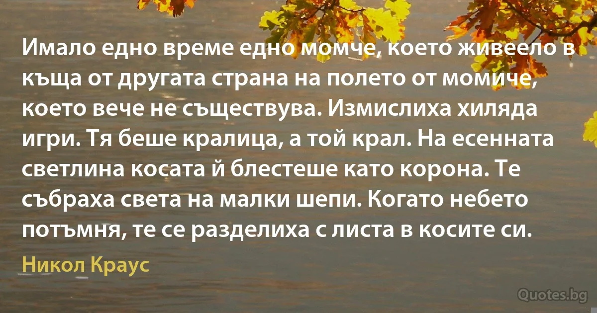 Имало едно време едно момче, което живеело в къща от другата страна на полето от момиче, което вече не съществува. Измислиха хиляда игри. Тя беше кралица, а той крал. На есенната светлина косата й блестеше като корона. Те събраха света на малки шепи. Когато небето потъмня, те се разделиха с листа в косите си. (Никол Краус)