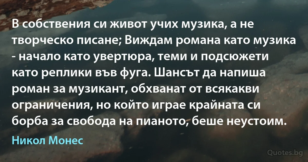 В собствения си живот учих музика, а не творческо писане; Виждам романа като музика - начало като увертюра, теми и подсюжети като реплики във фуга. Шансът да напиша роман за музикант, обхванат от всякакви ограничения, но който играе крайната си борба за свобода на пианото, беше неустоим. (Никол Монес)