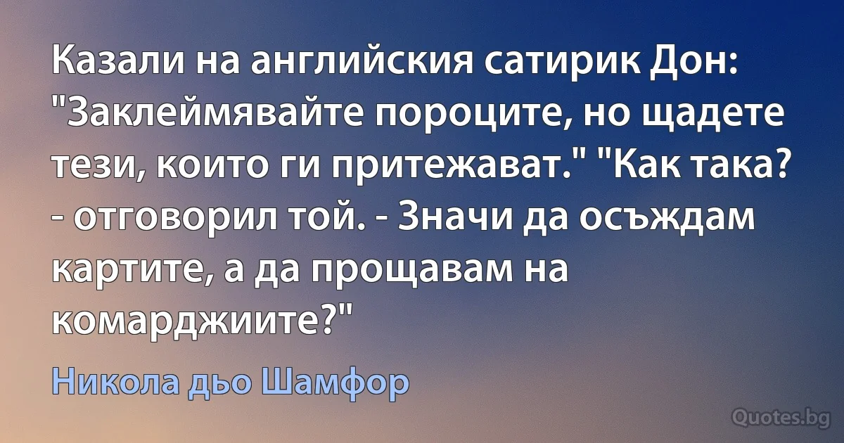 Казали на английския сатирик Дон: "Заклеймявайте пороците, но щадете тези, които ги притежават." "Как така? - отговорил той. - Значи да осъждам картите, а да прощавам на комарджиите?" (Никола дьо Шамфор)