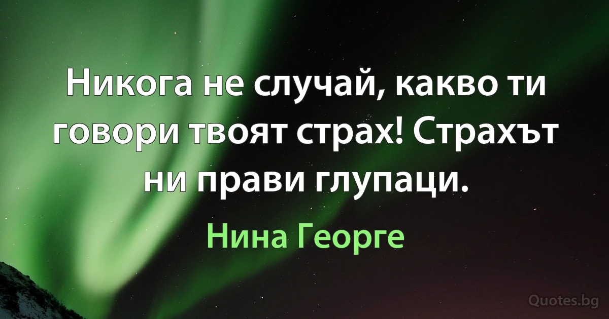 Никога не случай, какво ти говори твоят страх! Страхът ни прави глупаци. (Нина Георге)