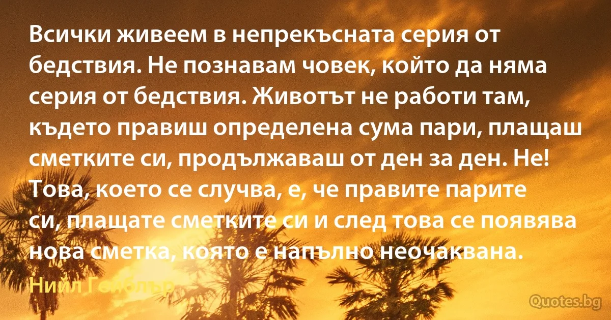 Всички живеем в непрекъсната серия от бедствия. Не познавам човек, който да няма серия от бедствия. Животът не работи там, където правиш определена сума пари, плащаш сметките си, продължаваш от ден за ден. Не! Това, което се случва, е, че правите парите си, плащате сметките си и след това се появява нова сметка, която е напълно неочаквана. (Нийл Гейблър)