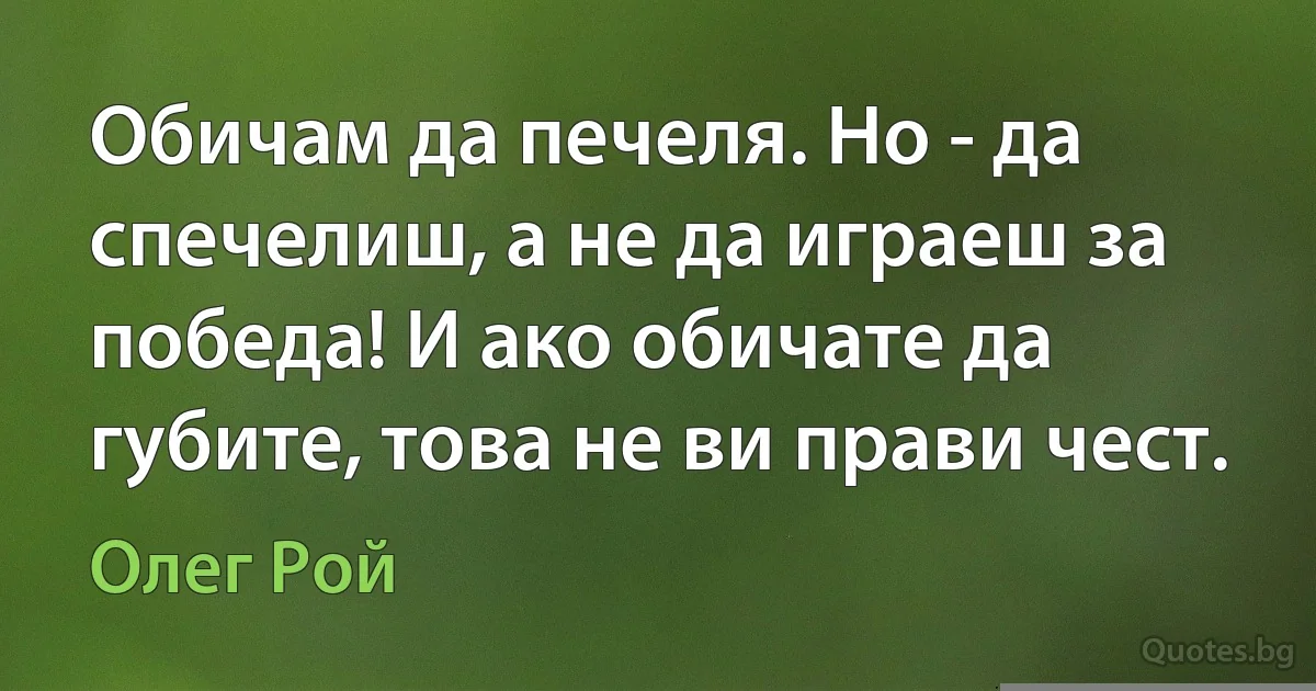 Обичам да печеля. Но - да спечелиш, а не да играеш за победа! И ако обичате да губите, това не ви прави чест. (Олег Рой)