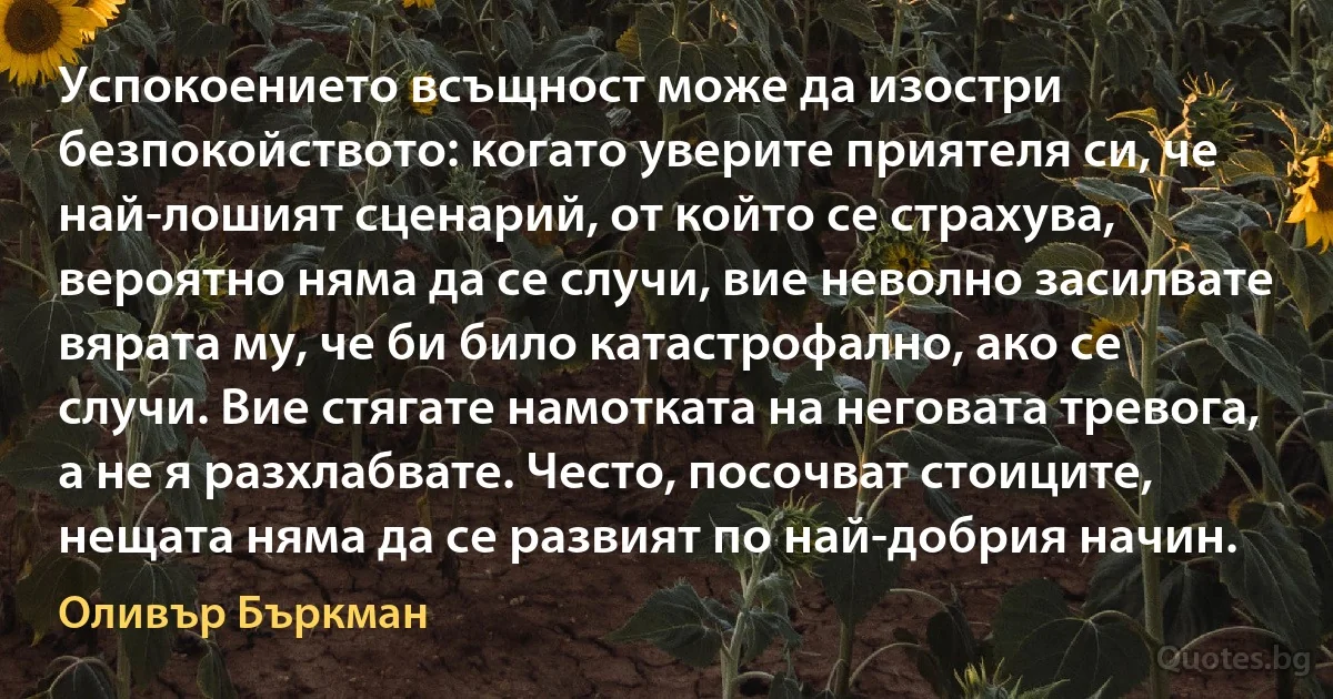 Успокоението всъщност може да изостри безпокойството: когато уверите приятеля си, че най-лошият сценарий, от който се страхува, вероятно няма да се случи, вие неволно засилвате вярата му, че би било катастрофално, ако се случи. Вие стягате намотката на неговата тревога, а не я разхлабвате. Често, посочват стоиците, нещата няма да се развият по най-добрия начин. (Оливър Бъркман)