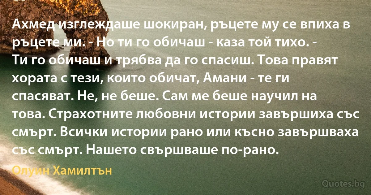 Ахмед изглеждаше шокиран, ръцете му се впиха в ръцете ми. - Но ти го обичаш - каза той тихо. - Ти го обичаш и трябва да го спасиш. Това правят хората с тези, които обичат, Амани - те ги спасяват. Не, не беше. Сам ме беше научил на това. Страхотните любовни истории завършиха със смърт. Всички истории рано или късно завършваха със смърт. Нашето свършваше по-рано. (Олуин Хамилтън)