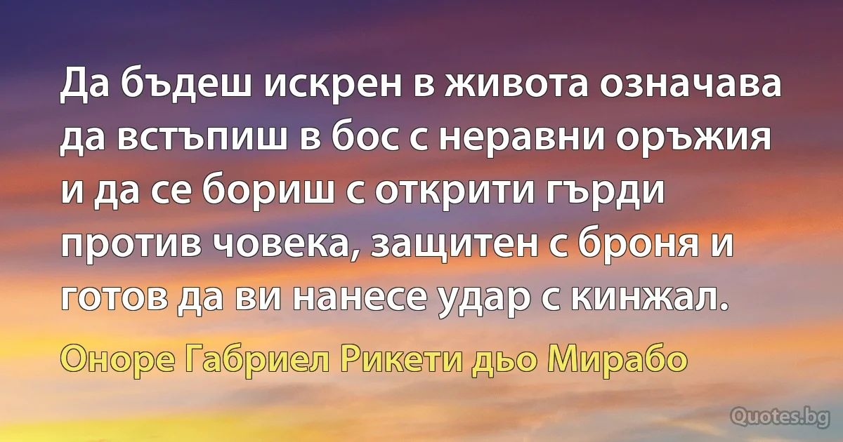 Да бъдеш искрен в живота означава да встъпиш в бос с неравни оръжия и да се бориш с открити гърди против човека, защитен с броня и готов да ви нанесе удар с кинжал. (Оноре Габриел Рикети дьо Мирабо)