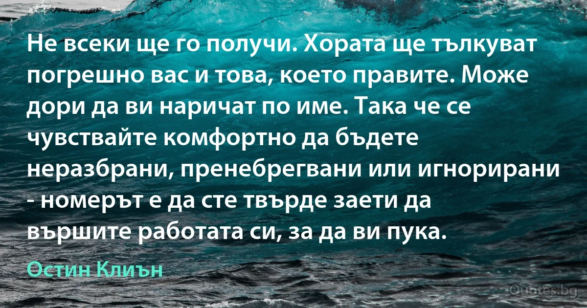 Не всеки ще го получи. Хората ще тълкуват погрешно вас и това, което правите. Може дори да ви наричат по име. Така че се чувствайте комфортно да бъдете неразбрани, пренебрегвани или игнорирани - номерът е да сте твърде заети да вършите работата си, за да ви пука. (Остин Клиън)