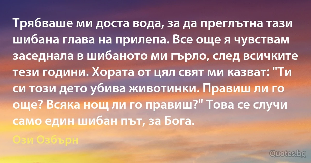 Трябваше ми доста вода, за да преглътна тази шибана глава на прилепа. Все още я чувствам заседнала в шибаното ми гърло, след всичките тези години. Хората от цял свят ми казват: "Ти си този дето убива животинки. Правиш ли го още? Всяка нощ ли го правиш?" Това се случи само един шибан път, за Бога. (Ози Озбърн)