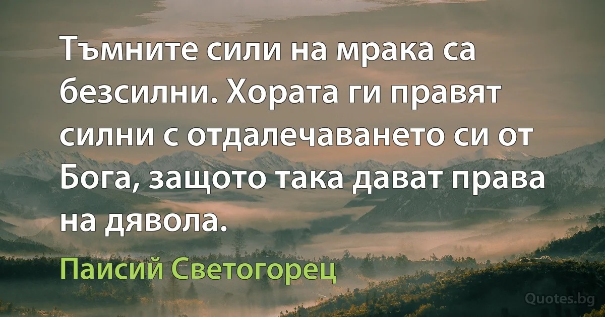 Тъмните сили на мрака са безсилни. Хората ги правят силни с отдалечаването си от Бога, защото така дават права на дявола. (Паисий Светогорец)