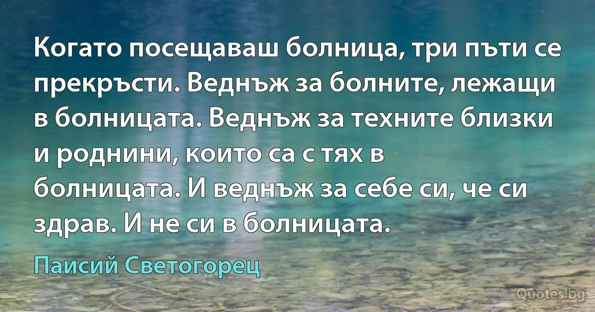 Когато посещаваш болница, три пъти се прекръсти. Веднъж за болните, лежащи в болницата. Веднъж за техните близки и роднини, които са с тях в болницата. И веднъж за себе си, че си здрав. И не си в болницата. (Паисий Светогорец)