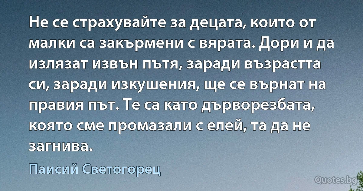 Не се страхувайте за децата, които от малки са закърмени с вярата. Дори и да излязат извън пътя, заради възрастта си, заради изкушения, ще се върнат на правия път. Те са като дърворезбата, която сме промазали с елей, та да не загнива. (Паисий Светогорец)