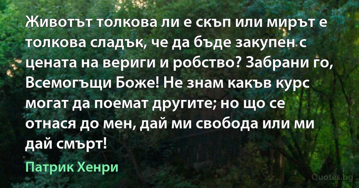 Животът толкова ли е скъп или мирът е толкова сладък, че да бъде закупен с цената на вериги и робство? Забрани го, Всемогъщи Боже! Не знам какъв курс могат да поемат другите; но що се отнася до мен, дай ми свобода или ми дай смърт! (Патрик Хенри)