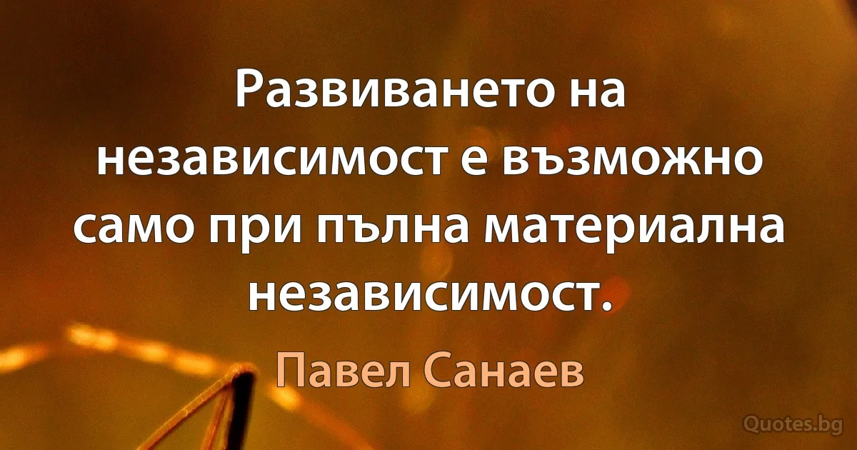 Развиването на независимост е възможно само при пълна материална независимост. (Павел Санаев)