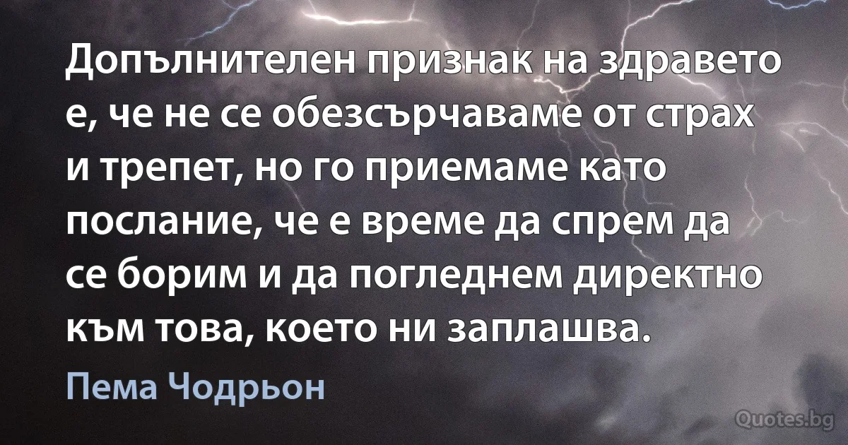 Допълнителен признак на здравето е, че не се обезсърчаваме от страх и трепет, но го приемаме като послание, че е време да спрем да се борим и да погледнем директно към това, което ни заплашва. (Пема Чодрьон)