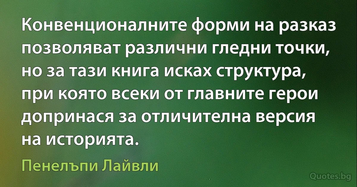 Конвенционалните форми на разказ позволяват различни гледни точки, но за тази книга исках структура, при която всеки от главните герои допринася за отличителна версия на историята. (Пенелъпи Лайвли)