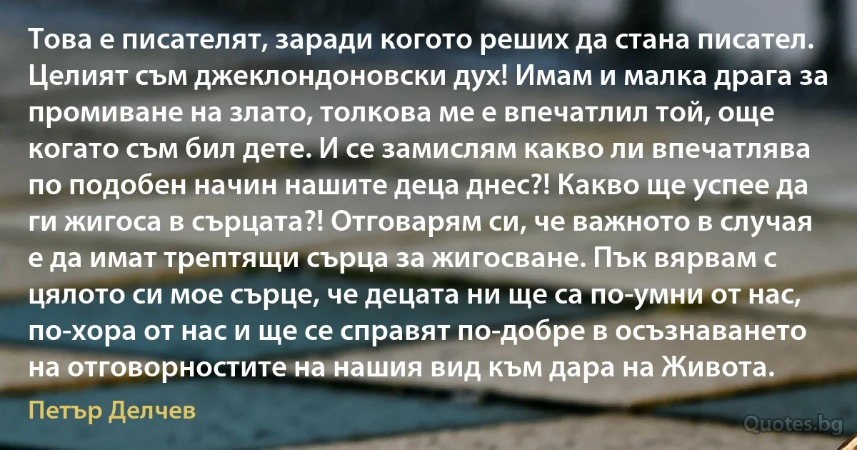 Това е писателят, заради когото реших да стана писател. Целият съм джеклондоновски дух! Имам и малка драга за промиване на злато, толкова ме е впечатлил той, още когато съм бил дете. И се замислям какво ли впечатлява по подобен начин нашите деца днес?! Какво ще успее да ги жигоса в сърцата?! Отговарям си, че важното в случая е да имат трептящи сърца за жигосване. Пък вярвам с цялото си мое сърце, че децата ни ще са по-умни от нас, по-хора от нас и ще се справят по-добре в осъзнаването на отговорностите на нашия вид към дара на Живота. (Петър Делчев)