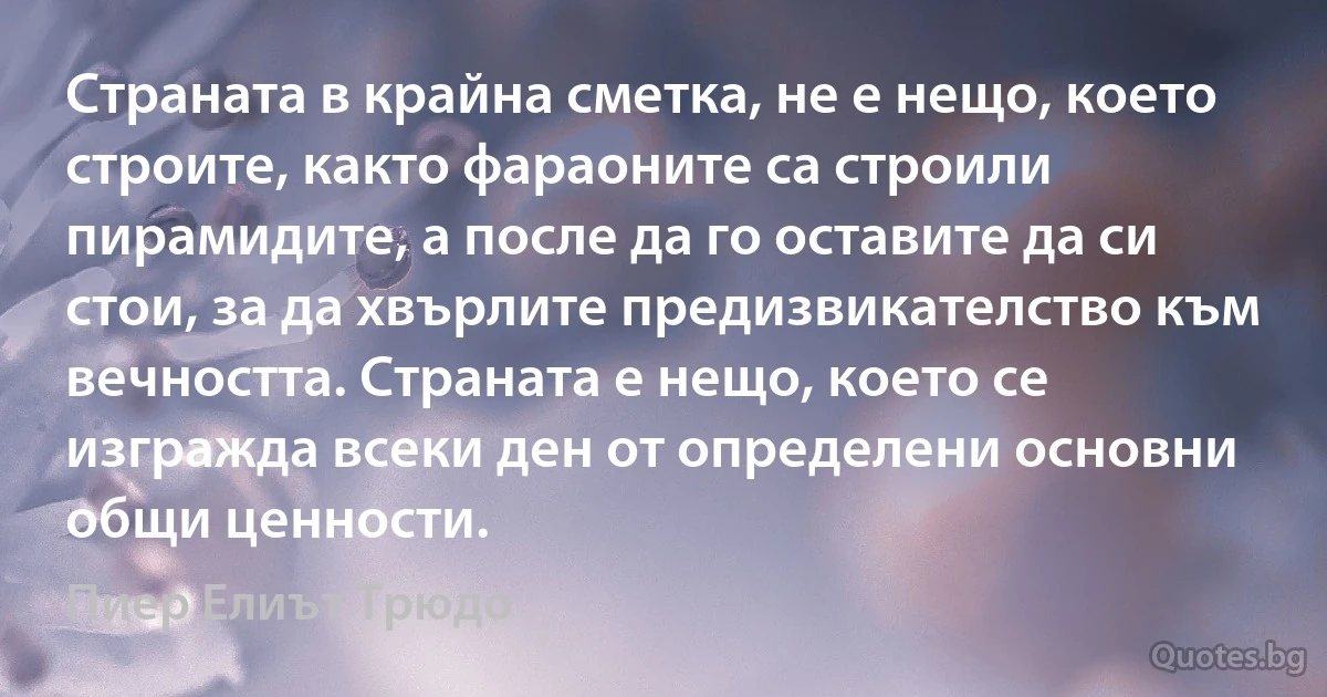 Страната в крайна сметка, не е нещо, което строите, както фараоните са строили пирамидите, а после да го оставите да си стои, за да хвърлите предизвикателство към вечността. Страната е нещо, което се изгражда всеки ден от определени основни общи ценности. (Пиер Елиът Трюдо)