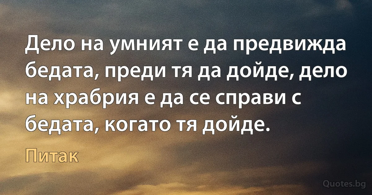 Дело на умният е да предвижда бедата, преди тя да дойде, дело на храбрия е да се справи с бедата, когато тя дойде. (Питак)