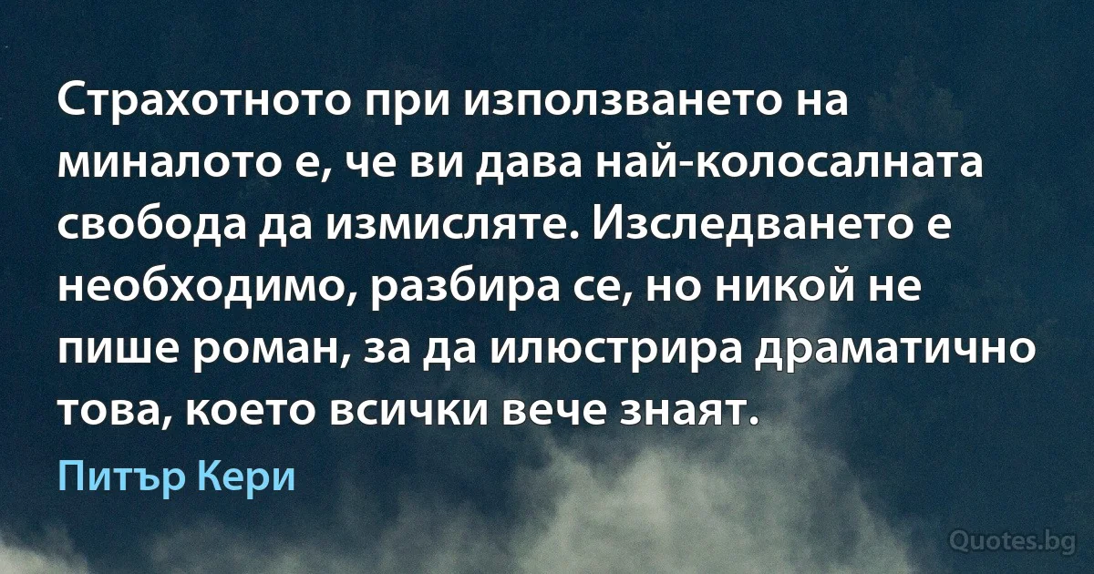 Страхотното при използването на миналото е, че ви дава най-колосалната свобода да измисляте. Изследването е необходимо, разбира се, но никой не пише роман, за да илюстрира драматично това, което всички вече знаят. (Питър Кери)