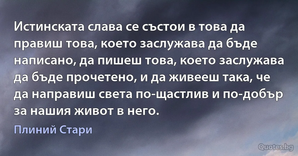 Истинската слава се състои в това да правиш това, което заслужава да бъде написано, да пишеш това, което заслужава да бъде прочетено, и да живееш така, че да направиш света по-щастлив и по-добър за нашия живот в него. (Плиний Стари)