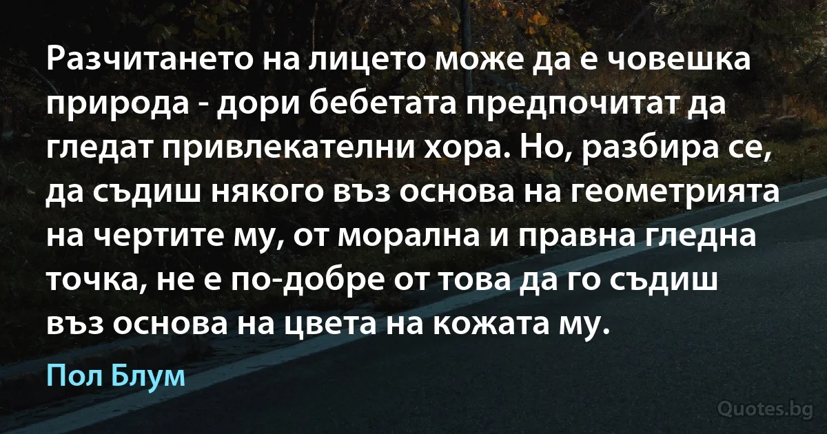 Разчитането на лицето може да е човешка природа - дори бебетата предпочитат да гледат привлекателни хора. Но, разбира се, да съдиш някого въз основа на геометрията на чертите му, от морална и правна гледна точка, не е по-добре от това да го съдиш въз основа на цвета на кожата му. (Пол Блум)