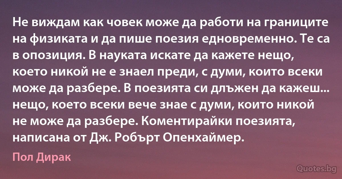 Не виждам как човек може да работи на границите на физиката и да пише поезия едновременно. Те са в опозиция. В науката искате да кажете нещо, което никой не е знаел преди, с думи, които всеки може да разбере. В поезията си длъжен да кажеш... нещо, което всеки вече знае с думи, които никой не може да разбере. Коментирайки поезията, написана от Дж. Робърт Опенхаймер. (Пол Дирак)