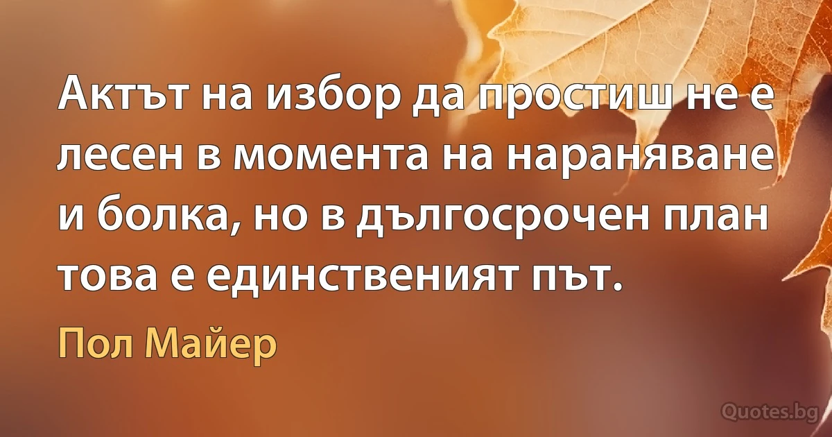 Актът на избор да простиш не е лесен в момента на нараняване и болка, но в дългосрочен план това е единственият път. (Пол Майер)