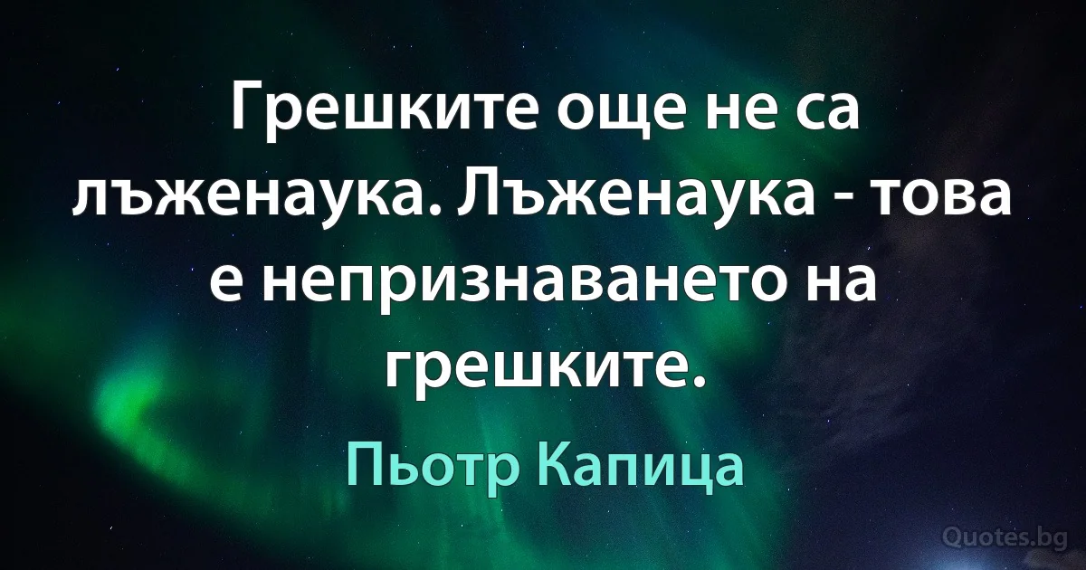 Грешките още не са лъженаука. Лъженаука - това е непризнаването на грешките. (Пьотр Капица)