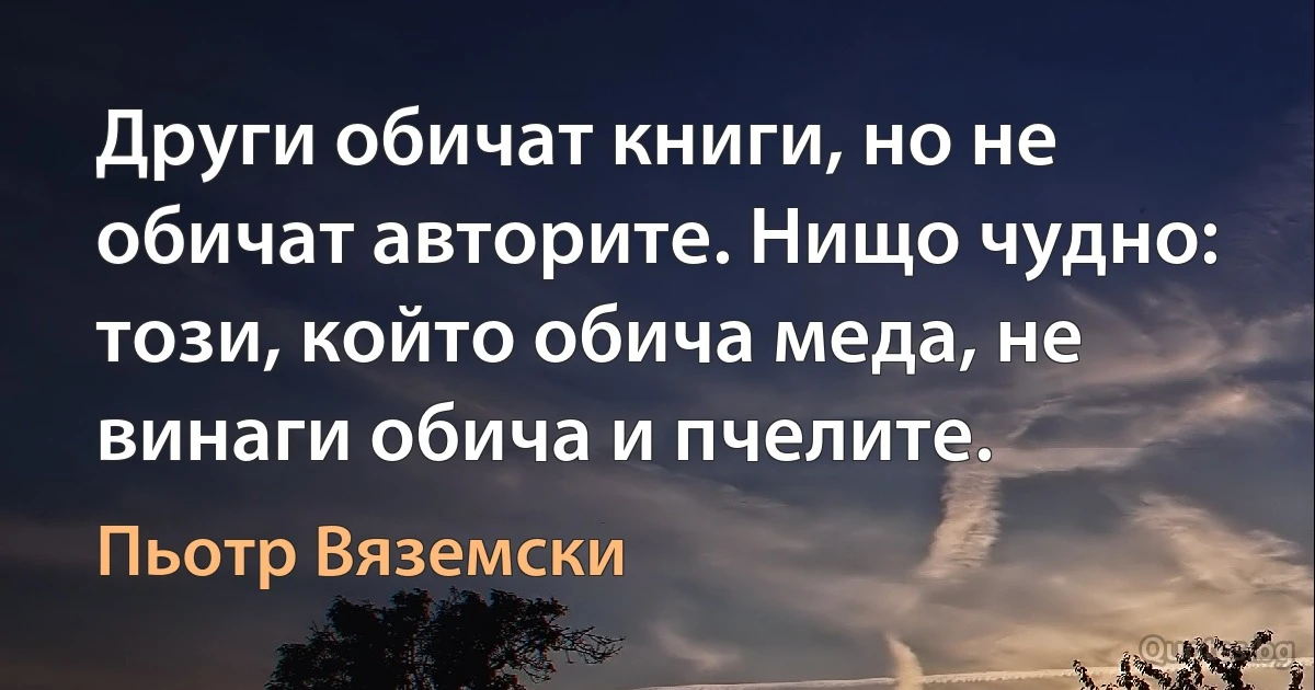 Други обичат книги, но не обичат авторите. Нищо чудно: този, който обича меда, не винаги обича и пчелите. (Пьотр Вяземски)