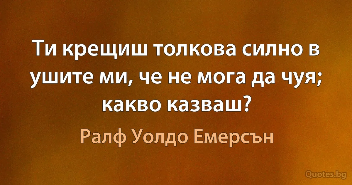 Ти крещиш толкова силно в ушите ми, че не мога да чуя; какво казваш? (Ралф Уолдо Емерсън)