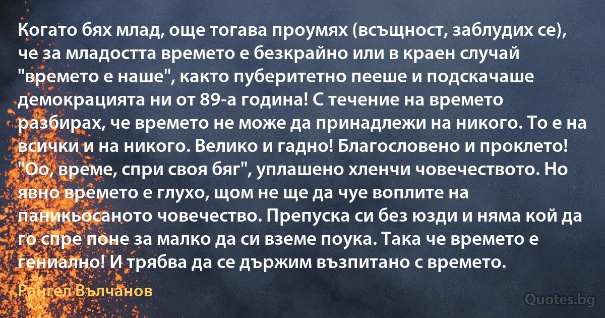 Когато бях млад, още тогава проумях (всъщност, заблудих се), че за младостта времето е безкрайно или в краен случай "времето е наше", както пуберитетно пееше и подскачаше демокрацията ни от 89-а година! С течение на времето разбирах, че времето не може да принадлежи на никого. То е на всички и на никого. Велико и гадно! Благословено и проклето! "Оо, време, спри своя бяг", уплашено хленчи човечеството. Но явно времето е глухо, щом не ще да чуе воплите на паникьосаното човечество. Препуска си без юзди и няма кой да го спре поне за малко да си вземе поука. Така че времето е гениално! И трябва да се държим възпитано с времето. (Рангел Вълчанов)