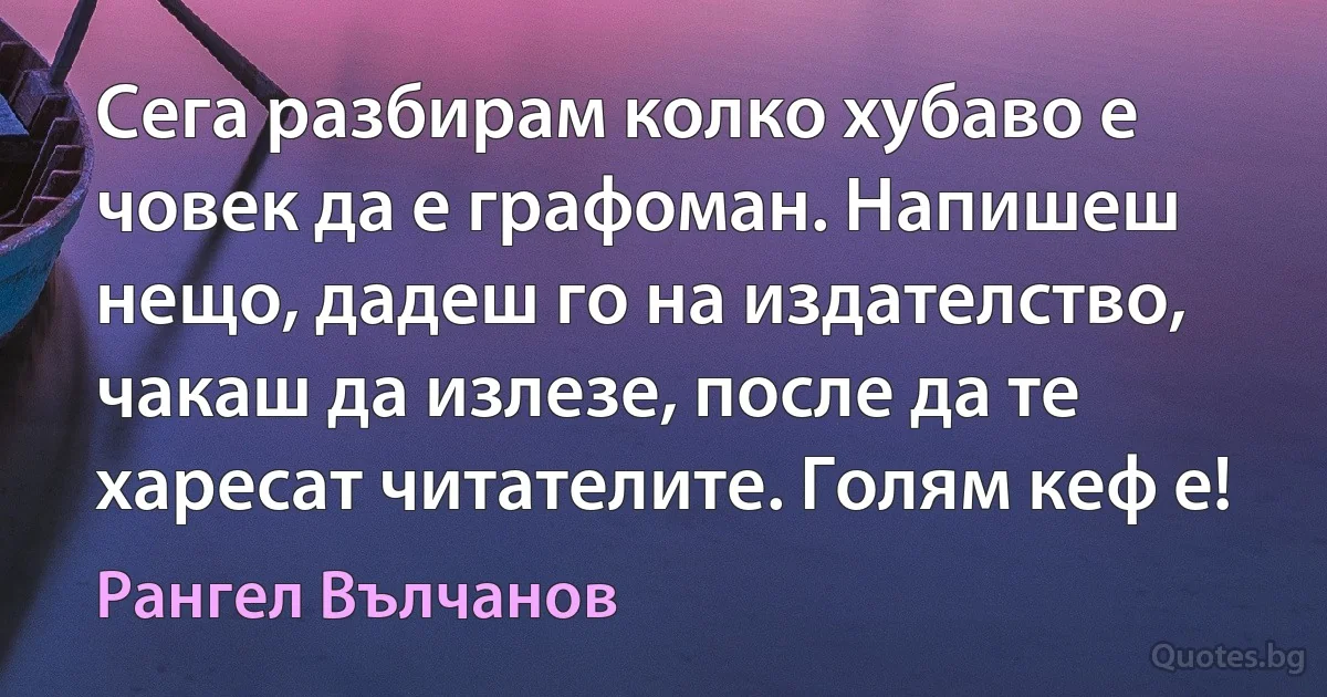 Сега разбирам колко хубаво е човек да е графоман. Напишеш нещо, дадеш го на издателство, чакаш да излезе, после да те харесат читателите. Голям кеф е! (Рангел Вълчанов)