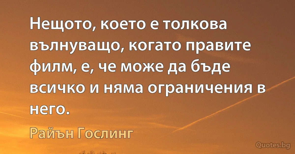 Нещото, което е толкова вълнуващо, когато правите филм, е, че може да бъде всичко и няма ограничения в него. (Райън Гослинг)