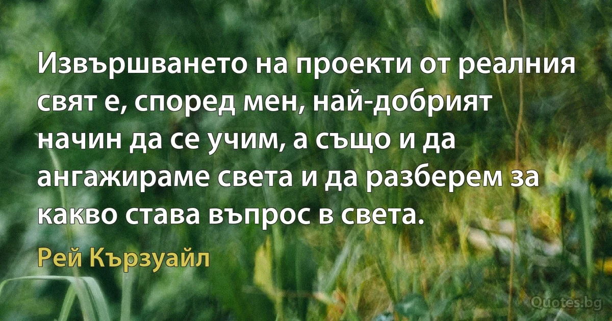 Извършването на проекти от реалния свят е, според мен, най-добрият начин да се учим, а също и да ангажираме света и да разберем за какво става въпрос в света. (Рей Кързуайл)