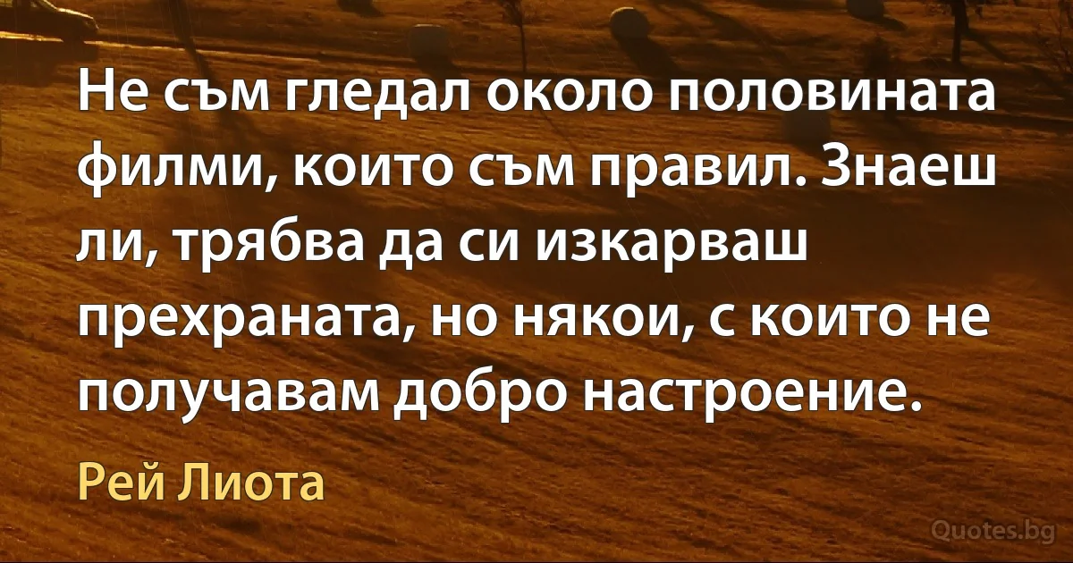 Не съм гледал около половината филми, които съм правил. Знаеш ли, трябва да си изкарваш прехраната, но някои, с които не получавам добро настроение. (Рей Лиота)