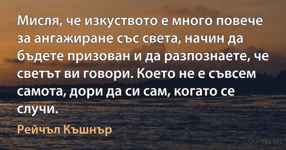 Мисля, че изкуството е много повече за ангажиране със света, начин да бъдете призован и да разпознаете, че светът ви говори. Което не е съвсем самота, дори да си сам, когато се случи. (Рейчъл Къшнър)