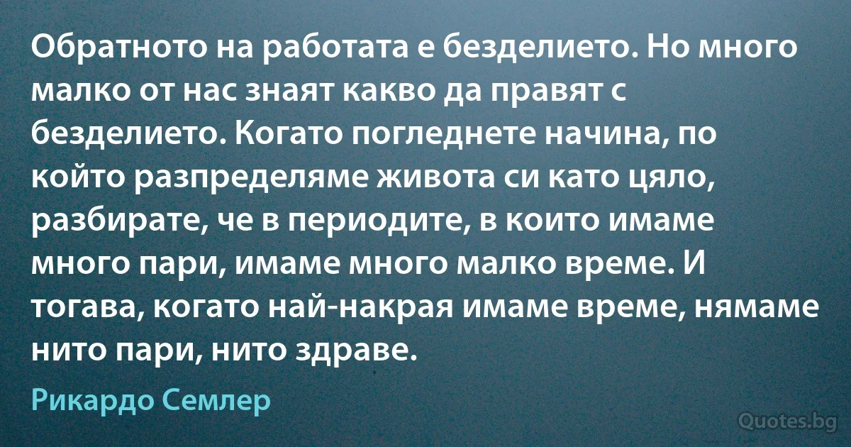 Обратното на работата е безделието. Но много малко от нас знаят какво да правят с безделието. Когато погледнете начина, по който разпределяме живота си като цяло, разбирате, че в периодите, в които имаме много пари, имаме много малко време. И тогава, когато най-накрая имаме време, нямаме нито пари, нито здраве. (Рикардо Семлер)