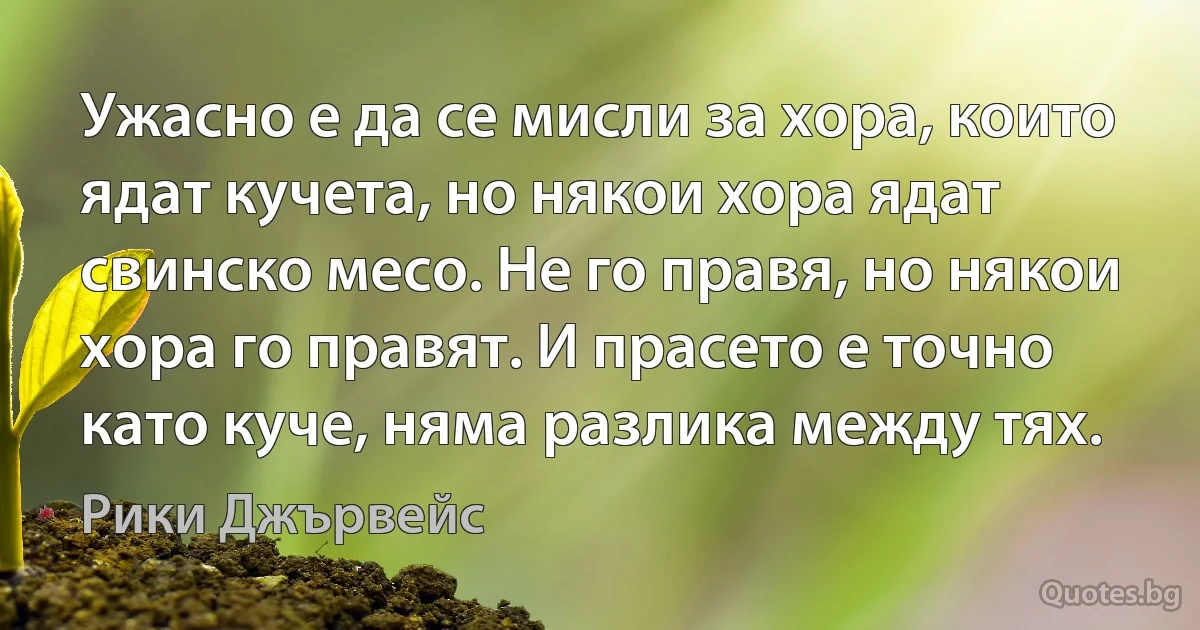 Ужасно е да се мисли за хора, които ядат кучета, но някои хора ядат свинско месо. Не го правя, но някои хора го правят. И прасето е точно като куче, няма разлика между тях. (Рики Джървейс)