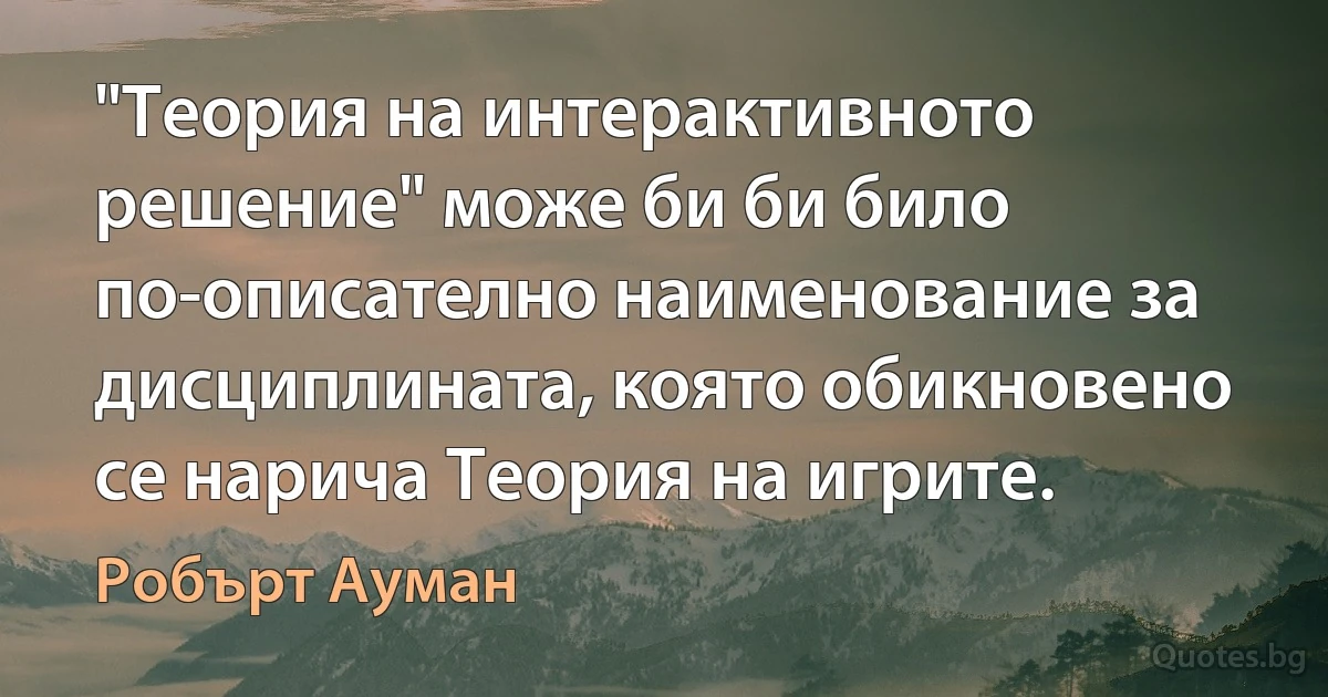 "Теория на интерактивното решение" може би би било по-описателно наименование за дисциплината, която обикновено се нарича Теория на игрите. (Робърт Ауман)