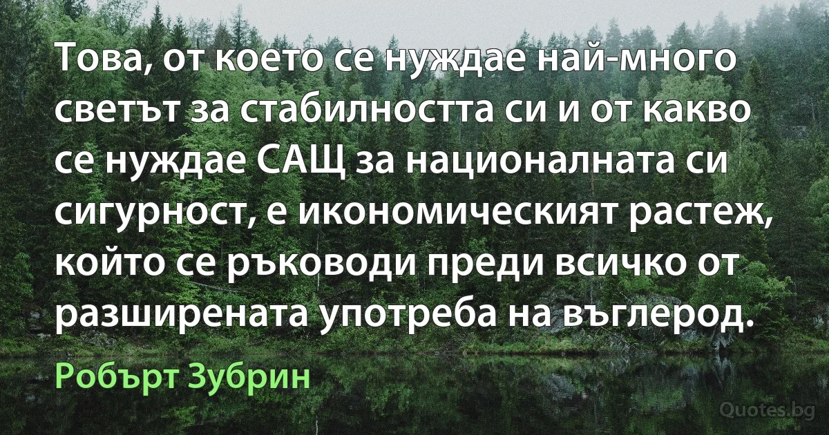 Това, от което се нуждае най-много светът за стабилността си и от какво се нуждае САЩ за националната си сигурност, е икономическият растеж, който се ръководи преди всичко от разширената употреба на въглерод. (Робърт Зубрин)