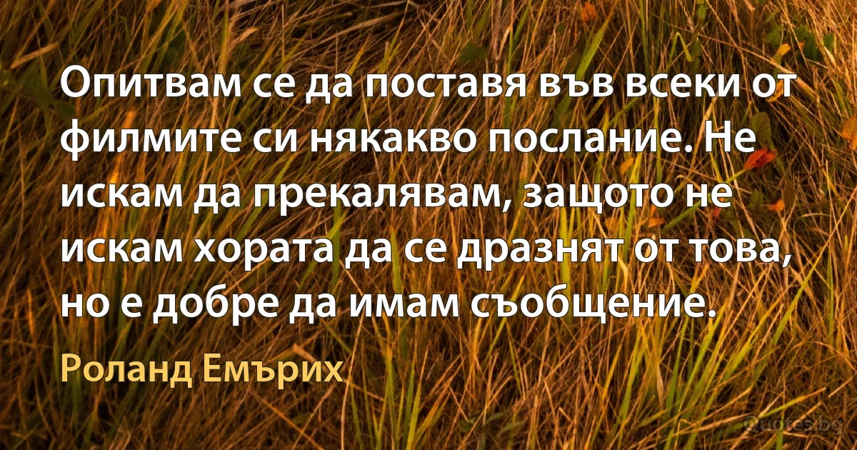 Опитвам се да поставя във всеки от филмите си някакво послание. Не искам да прекалявам, защото не искам хората да се дразнят от това, но е добре да имам съобщение. (Роланд Емърих)