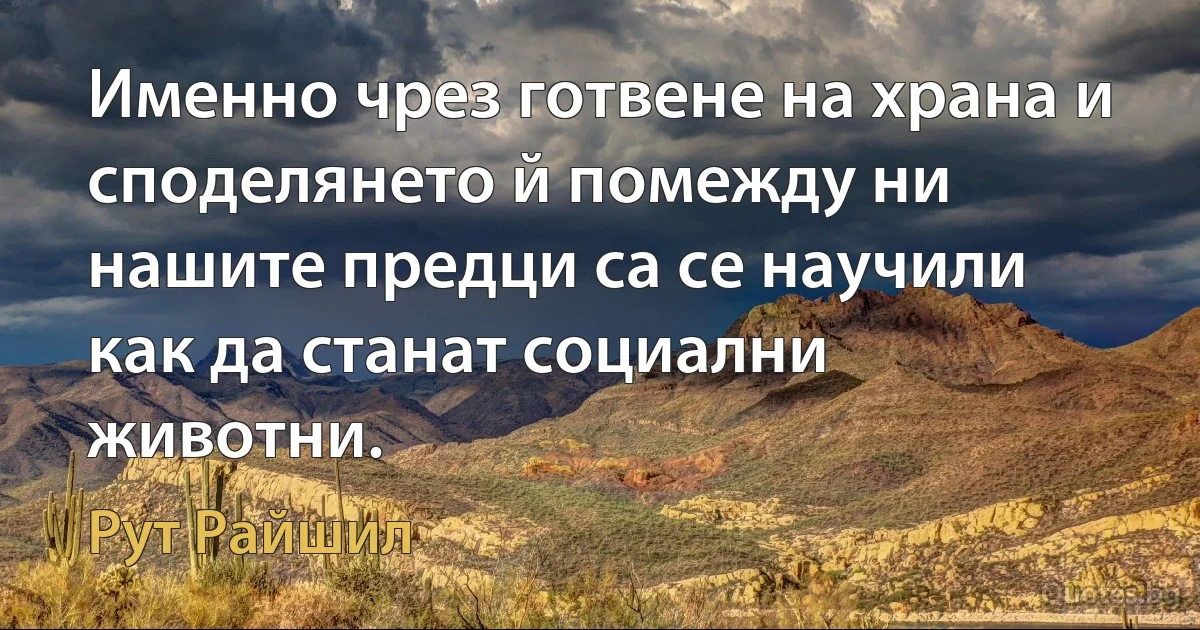 Именно чрез готвене на храна и споделянето й помежду ни нашите предци са се научили как да станат социални животни. (Рут Райшил)