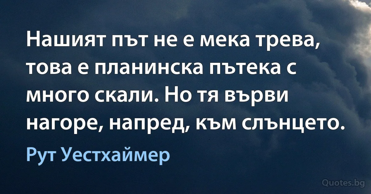 Нашият път не е мека трева, това е планинска пътека с много скали. Но тя върви нагоре, напред, към слънцето. (Рут Уестхаймер)