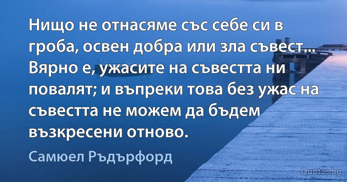 Нищо не отнасяме със себе си в гроба, освен добра или зла съвест... Вярно е, ужасите на съвестта ни повалят; и въпреки това без ужас на съвестта не можем да бъдем възкресени отново. (Самюел Ръдърфорд)