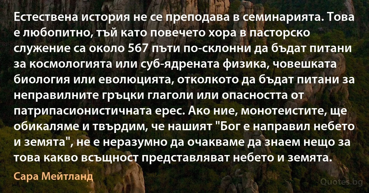 Естествена история не се преподава в семинарията. Това е любопитно, тъй като повечето хора в пасторско служение са около 567 пъти по-склонни да бъдат питани за космологията или суб-ядрената физика, човешката биология или еволюцията, отколкото да бъдат питани за неправилните гръцки глаголи или опасността от патрипасионистичната ерес. Ако ние, монотеистите, ще обикаляме и твърдим, че нашият "Бог е направил небето и земята", не е неразумно да очакваме да знаем нещо за това какво всъщност представляват небето и земята. (Сара Мейтланд)