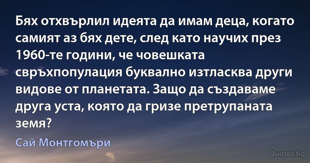 Бях отхвърлил идеята да имам деца, когато самият аз бях дете, след като научих през 1960-те години, че човешката свръхпопулация буквално изтласква други видове от планетата. Защо да създаваме друга уста, която да гризе претрупаната земя? (Сай Монтгомъри)